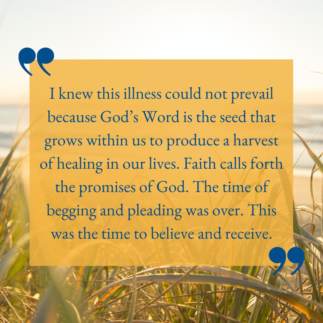 I knew this illness could not prevail because God’s Word is the seed that grows within us to produce a harvest of healing in our lives. Faith calls forth the promises of God. The time of begging and pleading was over. This was the time to believe and receive.